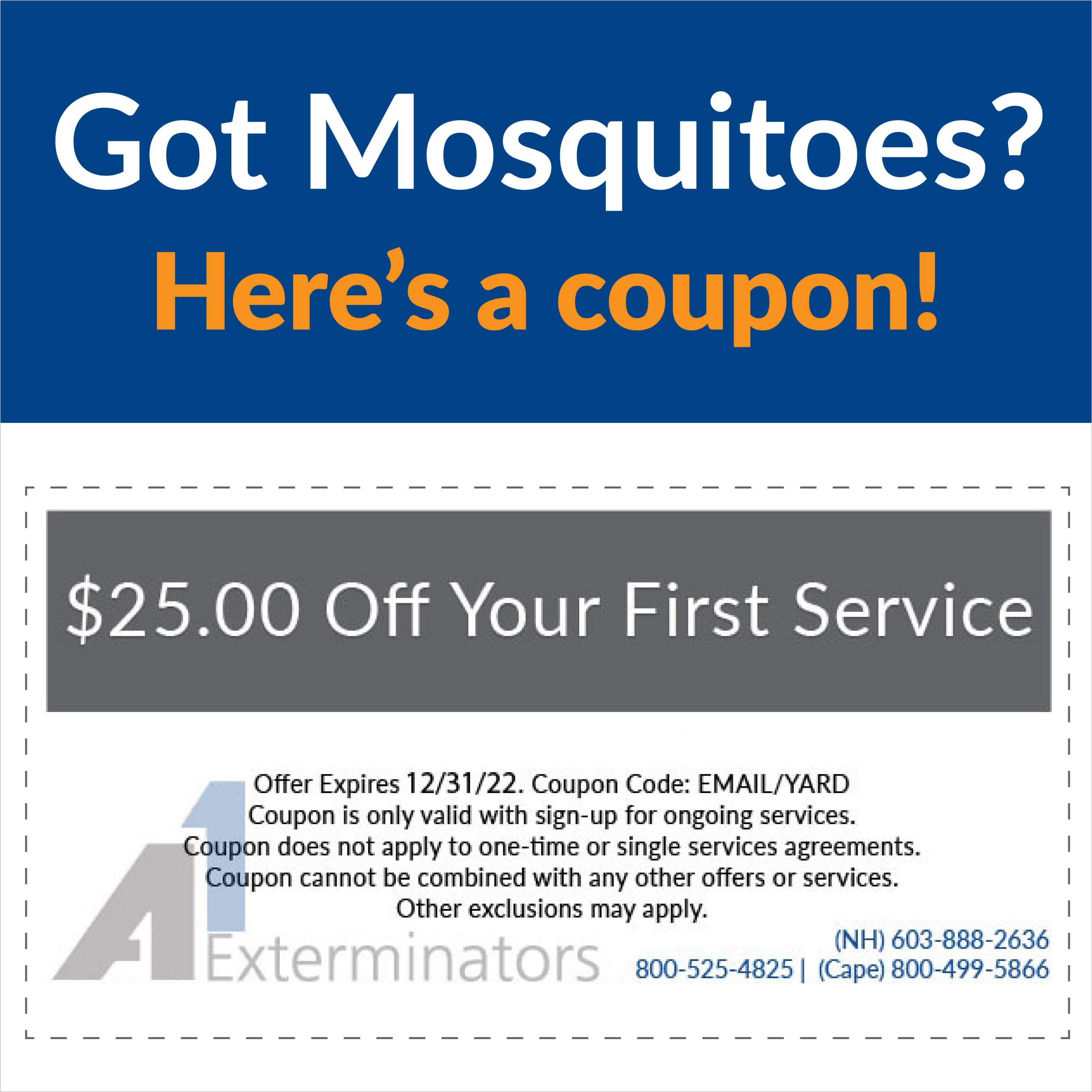 Coupon: Got Mosquitoes? $25 Off Your First Service. Expire 12/31/22. CouponCode: EMAIL/YARD. Exclusions may apply.